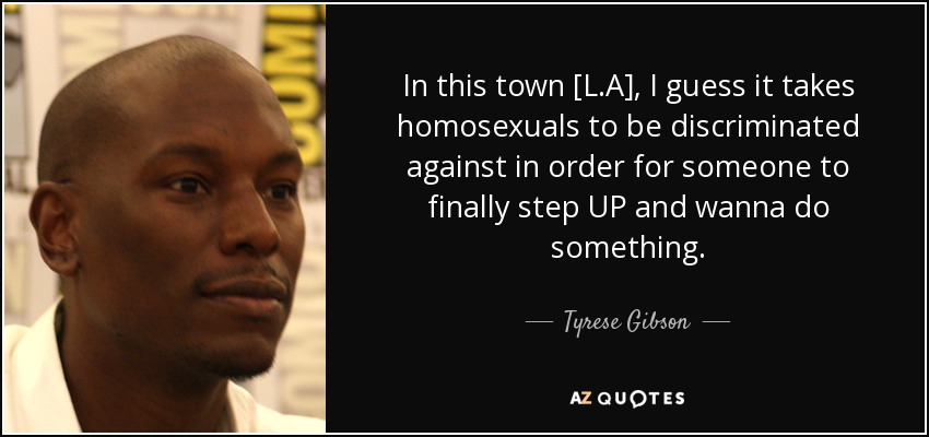 In this town [L.A], I guess it takes homosexuals to be discriminated against in order for someone to finally step UP and wanna do something. - Tyrese Gibson