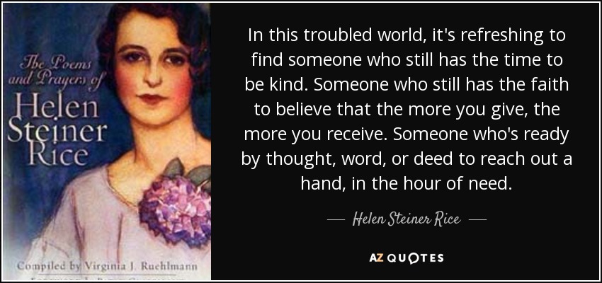 In this troubled world, it's refreshing to find someone who still has the time to be kind. Someone who still has the faith to believe that the more you give, the more you receive. Someone who's ready by thought, word, or deed to reach out a hand, in the hour of need. - Helen Steiner Rice
