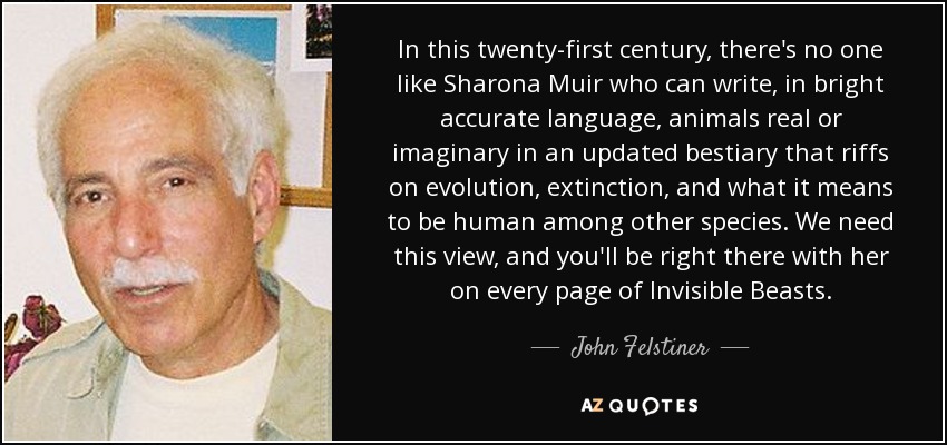In this twenty-first century, there's no one like Sharona Muir who can write, in bright accurate language, animals real or imaginary in an updated bestiary that riffs on evolution, extinction, and what it means to be human among other species. We need this view, and you'll be right there with her on every page of Invisible Beasts. - John Felstiner
