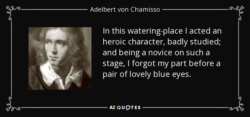 In this watering-place I acted an heroic character, badly studied; and being a novice on such a stage, I forgot my part before a pair of lovely blue eyes. - Adelbert von Chamisso