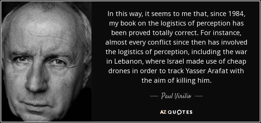In this way, it seems to me that, since 1984, my book on the logistics of perception has been proved totally correct. For instance, almost every conflict since then has involved the logistics of perception, including the war in Lebanon, where Israel made use of cheap drones in order to track Yasser Arafat with the aim of killing him. - Paul Virilio