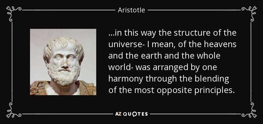 ...in this way the structure of the universe- I mean, of the heavens and the earth and the whole world- was arranged by one harmony through the blending of the most opposite principles. - Aristotle