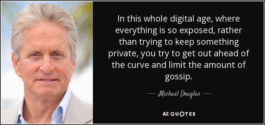 In this whole digital age, where everything is so exposed, rather than trying to keep something private, you try to get out ahead of the curve and limit the amount of gossip. - Michael Douglas