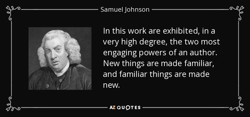 In this work are exhibited, in a very high degree, the two most engaging powers of an author. New things are made familiar, and familiar things are made new. - Samuel Johnson
