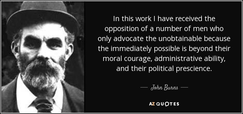 In this work I have received the opposition of a number of men who only advocate the unobtainable because the immediately possible is beyond their moral courage, administrative ability, and their political prescience. - John Burns