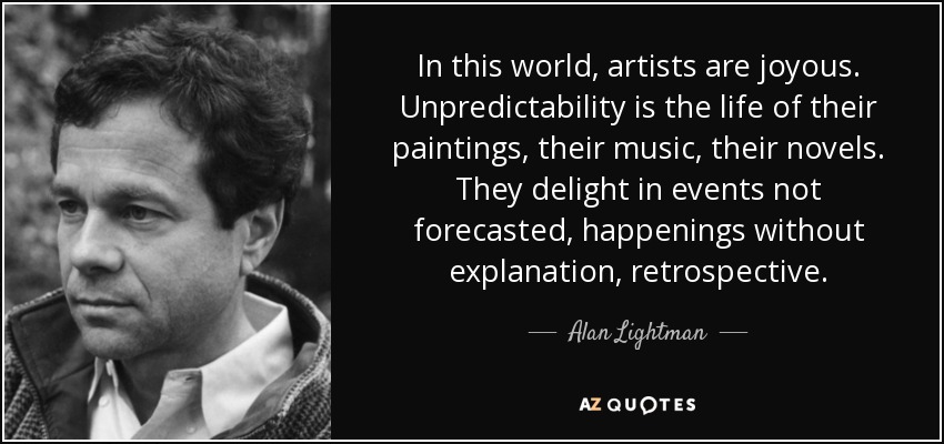In this world, artists are joyous. Unpredictability is the life of their paintings, their music, their novels. They delight in events not forecasted, happenings without explanation, retrospective. - Alan Lightman