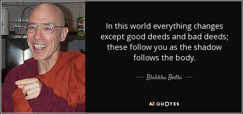 In this world everything changes except good deeds and bad deeds; these follow you as the shadow follows the body. - Bhikkhu Bodhi