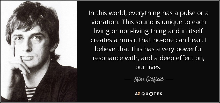 In this world, everything has a pulse or a vibration. This sound is unique to each living or non-living thing and in itself creates a music that no-one can hear. I believe that this has a very powerful resonance with, and a deep effect on, our lives. - Mike Oldfield