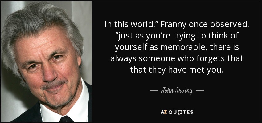 In this world,” Franny once observed, “just as you’re trying to think of yourself as memorable, there is always someone who forgets that that they have met you. - John Irving