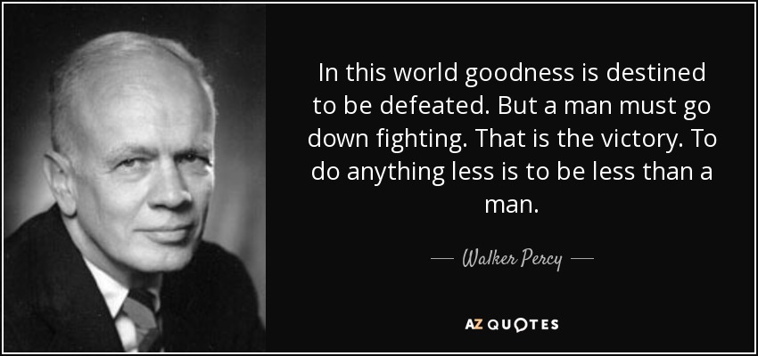 In this world goodness is destined to be defeated. But a man must go down fighting. That is the victory. To do anything less is to be less than a man. - Walker Percy