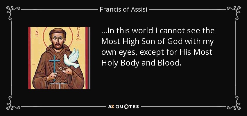 ...In this world I cannot see the Most High Son of God with my own eyes, except for His Most Holy Body and Blood. - Francis of Assisi