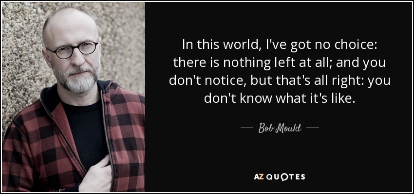 In this world, I've got no choice: there is nothing left at all; and you don't notice, but that's all right: you don't know what it's like. - Bob Mould