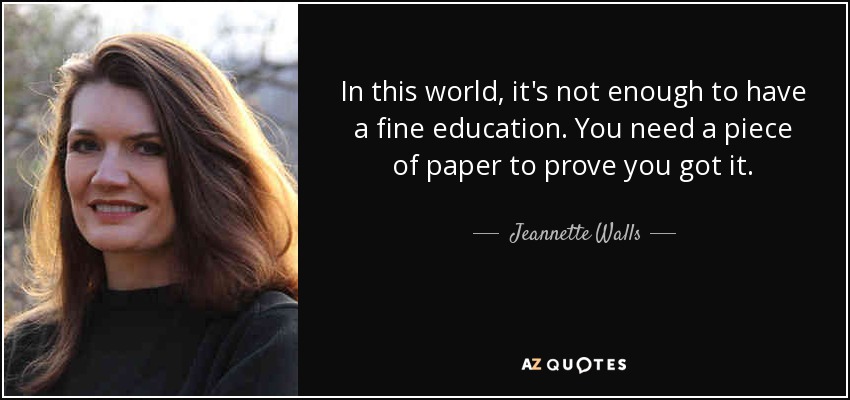 In this world, it's not enough to have a fine education. You need a piece of paper to prove you got it. - Jeannette Walls