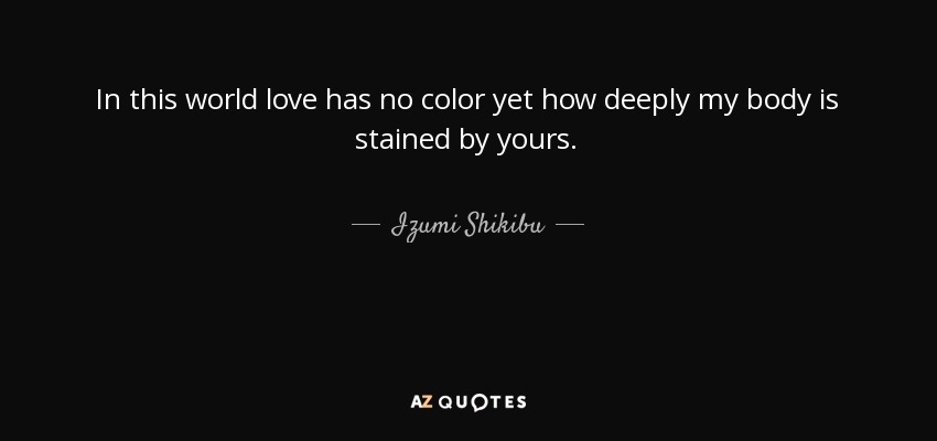 In this world love has no color yet how deeply my body is stained by yours. - Izumi Shikibu