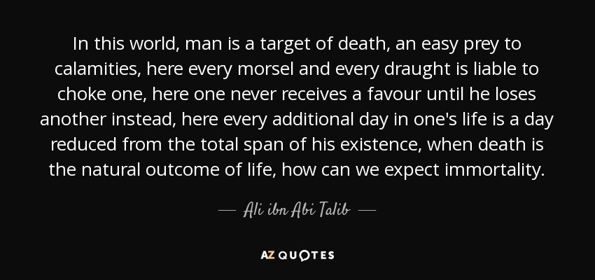 In this world, man is a target of death, an easy prey to calamities, here every morsel and every draught is liable to choke one, here one never receives a favour until he loses another instead, here every additional day in one's life is a day reduced from the total span of his existence, when death is the natural outcome of life, how can we expect immortality. - Ali ibn Abi Talib