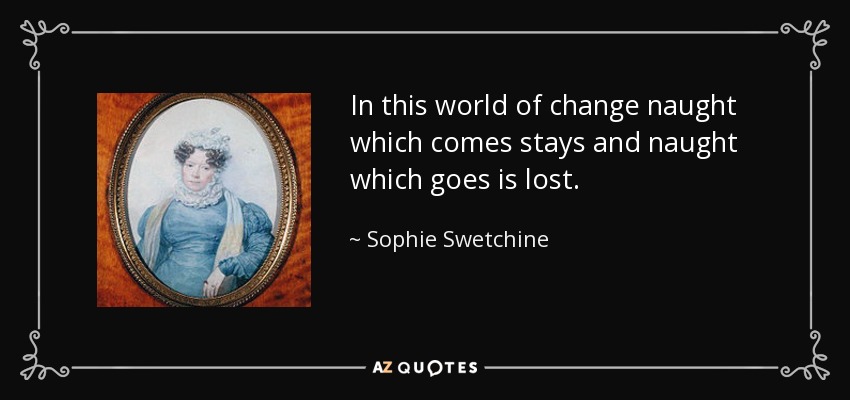 In this world of change naught which comes stays and naught which goes is lost. - Sophie Swetchine