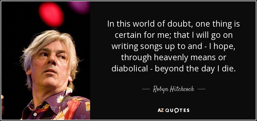 In this world of doubt, one thing is certain for me; that I will go on writing songs up to and - I hope, through heavenly means or diabolical - beyond the day I die. - Robyn Hitchcock