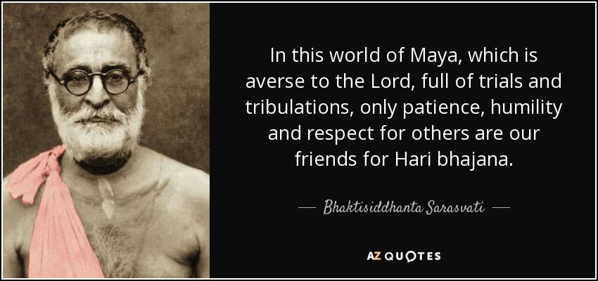 In this world of Maya, which is averse to the Lord, full of trials and tribulations, only patience, humility and respect for others are our friends for Hari bhajana. - Bhaktisiddhanta Sarasvati