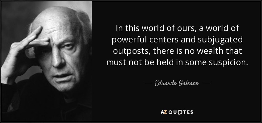 In this world of ours, a world of powerful centers and subjugated outposts, there is no wealth that must not be held in some suspicion. - Eduardo Galeano