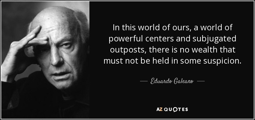 In this world of ours, a world of powerful centers and subjugated outposts, there is no wealth that must not be held in some suspicion. - Eduardo Galeano