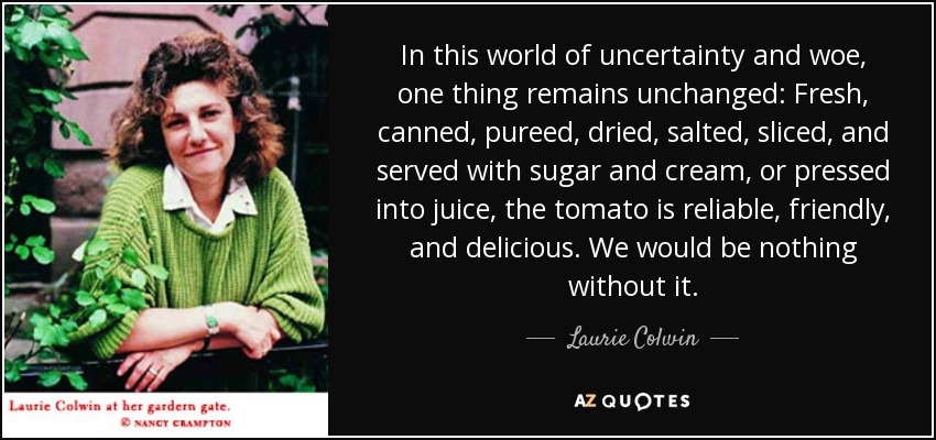 In this world of uncertainty and woe, one thing remains unchanged: Fresh, canned, pureed, dried, salted, sliced, and served with sugar and cream, or pressed into juice, the tomato is reliable, friendly, and delicious. We would be nothing without it. - Laurie Colwin
