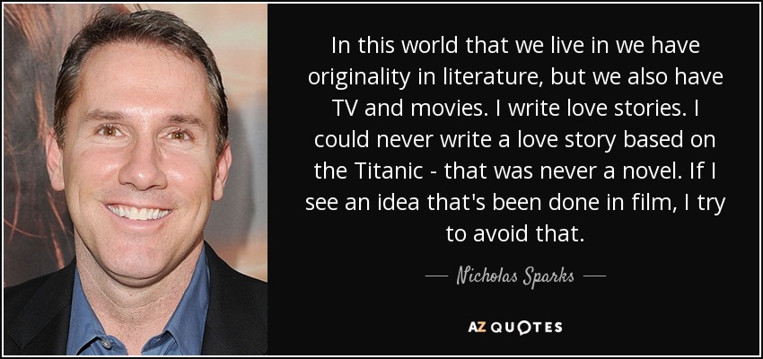 In this world that we live in we have originality in literature, but we also have TV and movies. I write love stories. I could never write a love story based on the Titanic - that was never a novel. If I see an idea that's been done in film, I try to avoid that. - Nicholas Sparks