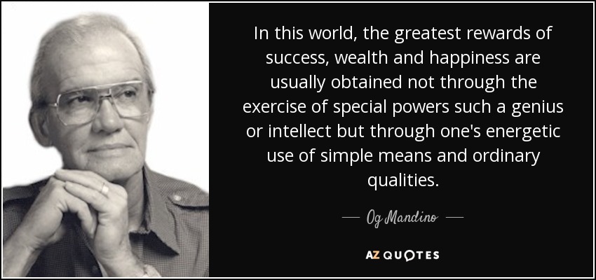 In this world, the greatest rewards of success, wealth and happiness are usually obtained not through the exercise of special powers such a genius or intellect but through one's energetic use of simple means and ordinary qualities. - Og Mandino