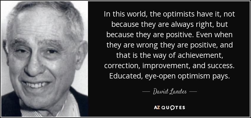 In this world, the optimists have it, not because they are always right, but because they are positive. Even when they are wrong they are positive, and that is the way of achievement, correction, improvement, and success. Educated, eye-open optimism pays. - David Landes