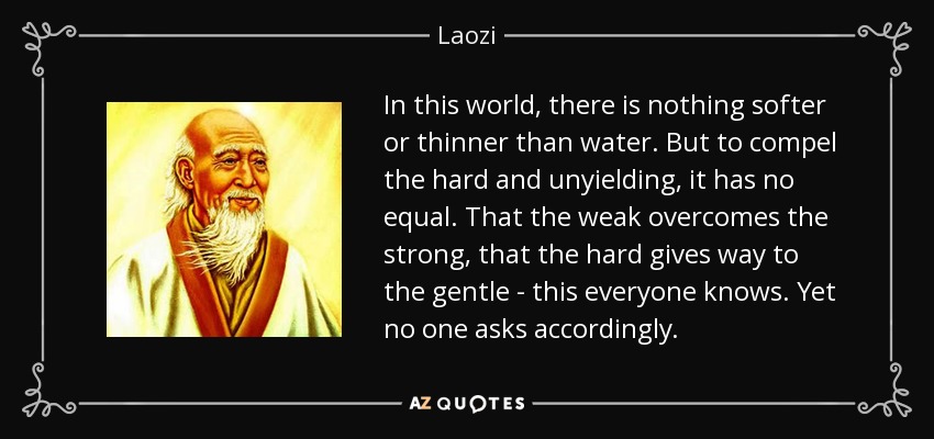 In this world, there is nothing softer or thinner than water. But to compel the hard and unyielding, it has no equal. That the weak overcomes the strong, that the hard gives way to the gentle - this everyone knows. Yet no one asks accordingly. - Laozi