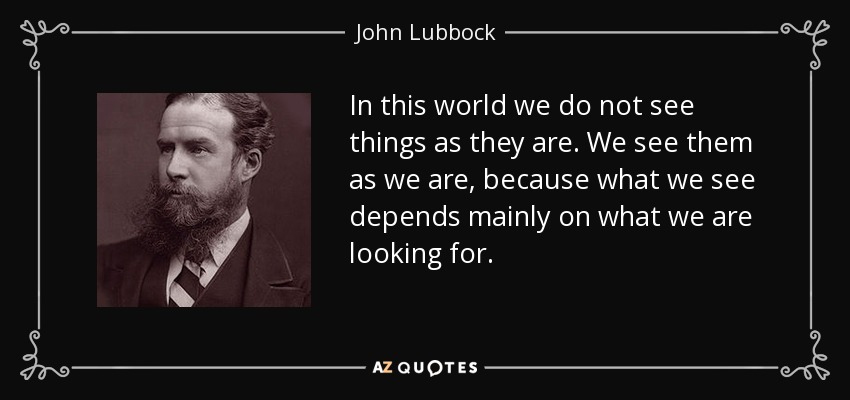 In this world we do not see things as they are. We see them as we are, because what we see depends mainly on what we are looking for. - John Lubbock