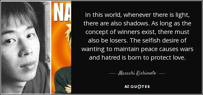 In this world, whenever there is light, there are also shadows. As long as the concept of winners exist, there must also be losers. The selfish desire of wanting to maintain peace causes wars and hatred is born to protect love. - Masashi Kishimoto