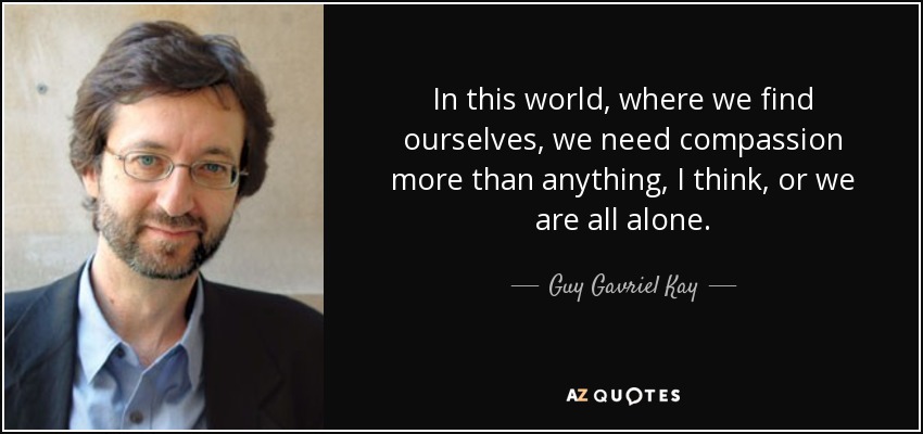 In this world, where we find ourselves, we need compassion more than anything, I think, or we are all alone. - Guy Gavriel Kay