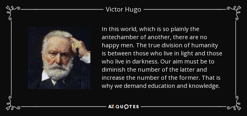 In this world, which is so plainly the antechamber of another, there are no happy men. The true division of humanity is between those who live in light and those who live in darkness. Our aim must be to diminish the number of the latter and increase the number of the former. That is why we demand education and knowledge. - Victor Hugo