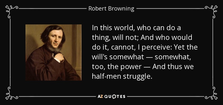 In this world, who can do a thing, will not; And who would do it, cannot, I perceive: Yet the will's somewhat — somewhat, too, the power — And thus we half-men struggle. - Robert Browning
