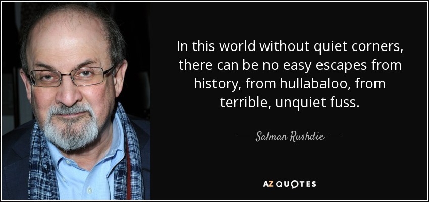 In this world without quiet corners, there can be no easy escapes from history, from hullabaloo, from terrible, unquiet fuss. - Salman Rushdie
