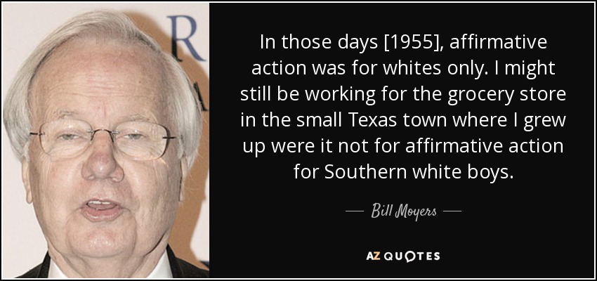 In those days [1955], affirmative action was for whites only. I might still be working for the grocery store in the small Texas town where I grew up were it not for affirmative action for Southern white boys. - Bill Moyers