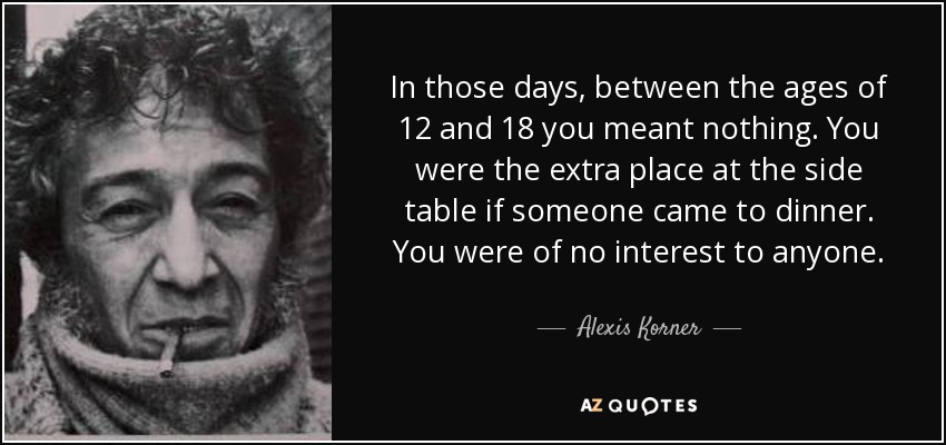 In those days, between the ages of 12 and 18 you meant nothing. You were the extra place at the side table if someone came to dinner. You were of no interest to anyone. - Alexis Korner