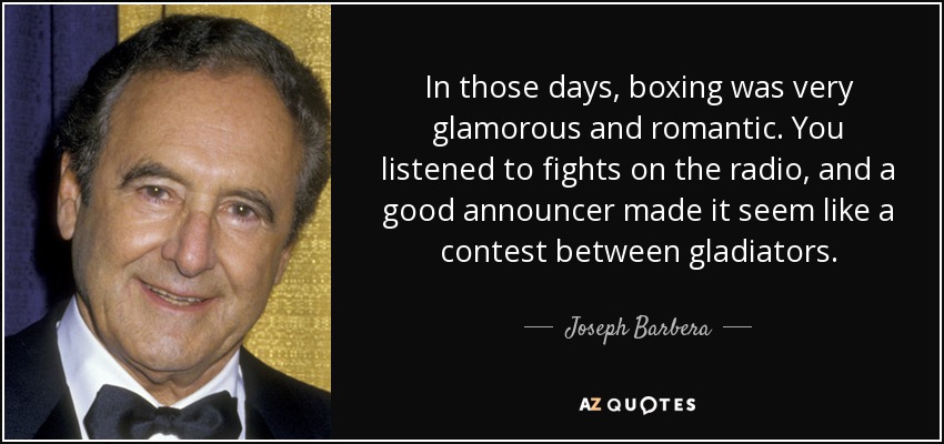 In those days, boxing was very glamorous and romantic. You listened to fights on the radio, and a good announcer made it seem like a contest between gladiators. - Joseph Barbera