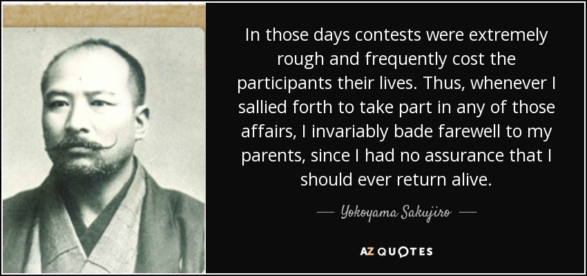 In those days contests were extremely rough and frequently cost the participants their lives. Thus, whenever I sallied forth to take part in any of those affairs, I invariably bade farewell to my parents, since I had no assurance that I should ever return alive. - Yokoyama Sakujiro