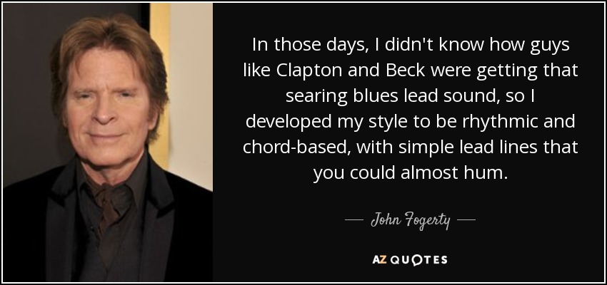 In those days, I didn't know how guys like Clapton and Beck were getting that searing blues lead sound, so I developed my style to be rhythmic and chord-based, with simple lead lines that you could almost hum. - John Fogerty