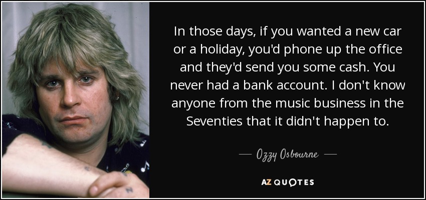 In those days, if you wanted a new car or a holiday, you'd phone up the office and they'd send you some cash. You never had a bank account. I don't know anyone from the music business in the Seventies that it didn't happen to. - Ozzy Osbourne