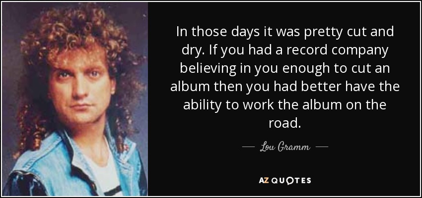 In those days it was pretty cut and dry. If you had a record company believing in you enough to cut an album then you had better have the ability to work the album on the road. - Lou Gramm