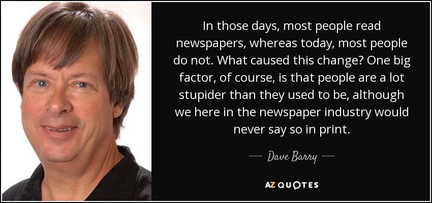 In those days, most people read newspapers, whereas today, most people do not. What caused this change? One big factor, of course, is that people are a lot stupider than they used to be, although we here in the newspaper industry would never say so in print. - Dave Barry