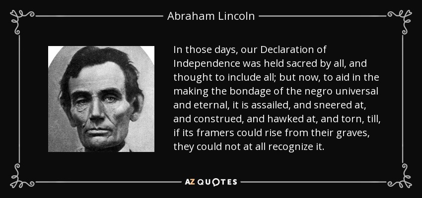 In those days, our Declaration of Independence was held sacred by all, and thought to include all; but now, to aid in the making the bondage of the negro universal and eternal, it is assailed, and sneered at, and construed, and hawked at, and torn, till, if its framers could rise from their graves, they could not at all recognize it. - Abraham Lincoln