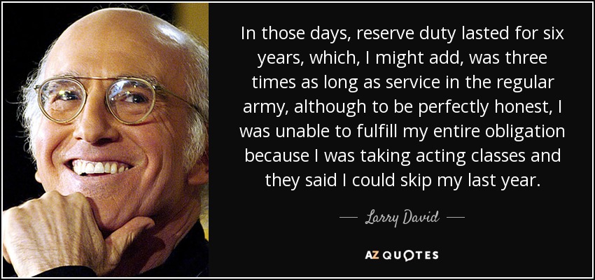 In those days, reserve duty lasted for six years, which, I might add, was three times as long as service in the regular army, although to be perfectly honest, I was unable to fulfill my entire obligation because I was taking acting classes and they said I could skip my last year. - Larry David