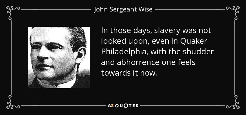 In those days, slavery was not looked upon, even in Quaker Philadelphia, with the shudder and abhorrence one feels towards it now. - John Sergeant Wise