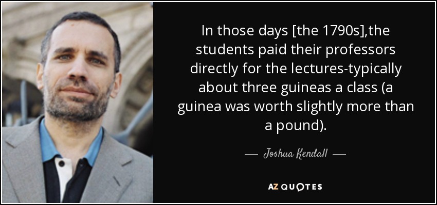 In those days [the 1790s],the students paid their professors directly for the lectures-typically about three guineas a class (a guinea was worth slightly more than a pound). - Joshua Kendall