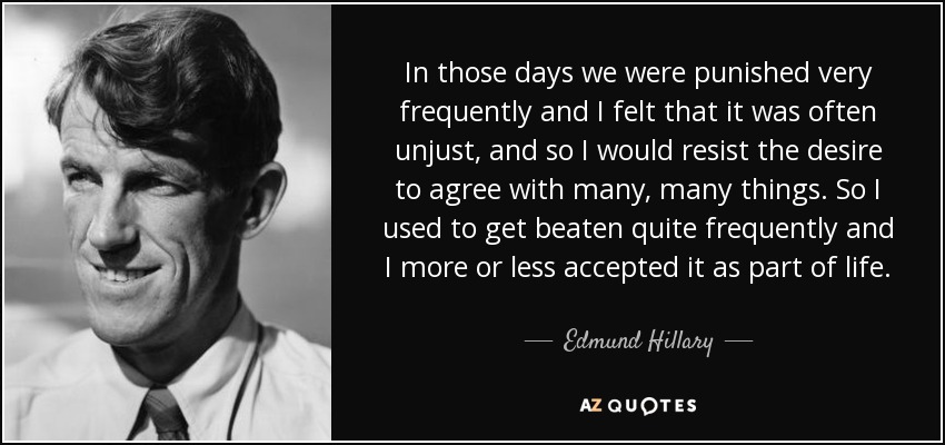 In those days we were punished very frequently and I felt that it was often unjust, and so I would resist the desire to agree with many, many things. So I used to get beaten quite frequently and I more or less accepted it as part of life. - Edmund Hillary