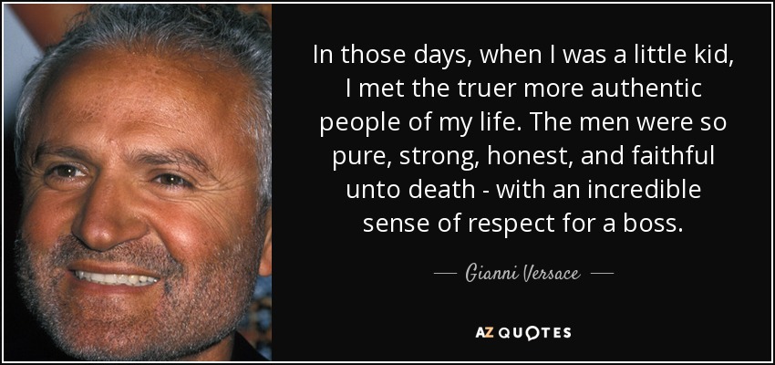 In those days, when I was a little kid, I met the truer more authentic people of my life. The men were so pure, strong, honest, and faithful unto death - with an incredible sense of respect for a boss. - Gianni Versace