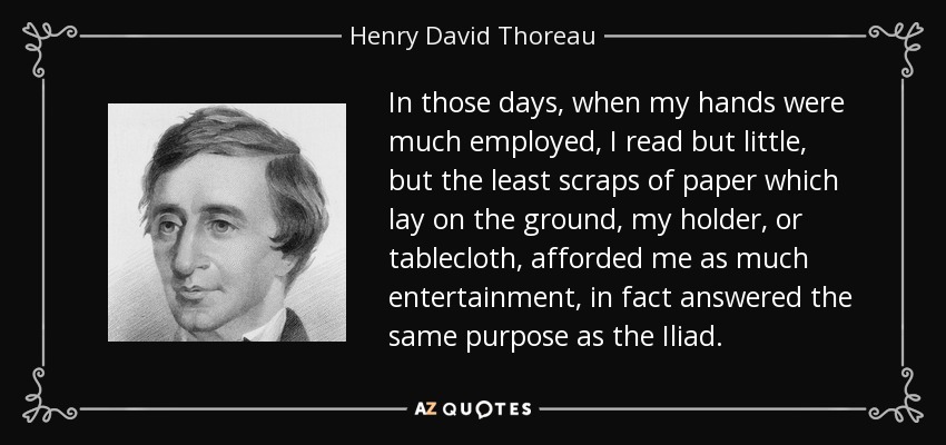 In those days, when my hands were much employed, I read but little, but the least scraps of paper which lay on the ground, my holder, or tablecloth, afforded me as much entertainment, in fact answered the same purpose as the Iliad. - Henry David Thoreau